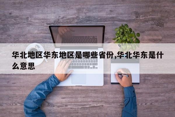 华北地区华东地区是哪些省份,华北华东是什么意思