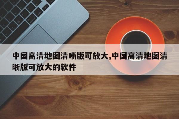 中国高清地图清晰版可放大,中国高清地图清晰版可放大的软件