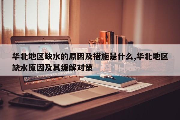 华北地区缺水的原因及措施是什么,华北地区缺水原因及其缓解对策