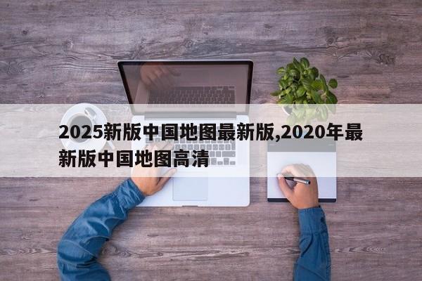 2025新版中国地图最新版,2020年最新版中国地图高清