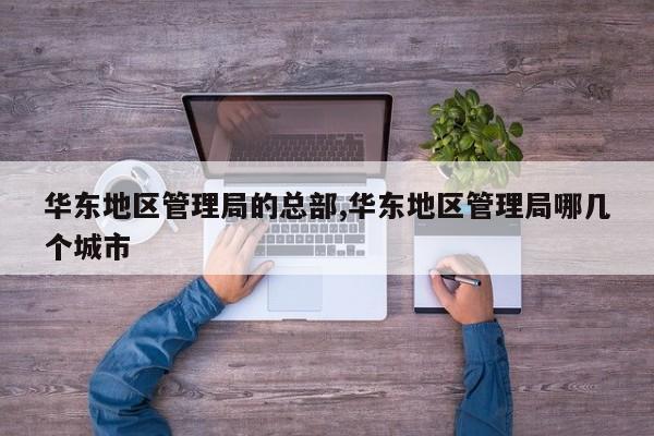 华东地区管理局的总部,华东地区管理局哪几个城市