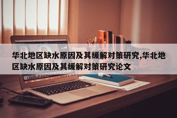华北地区缺水原因及其缓解对策研究,华北地区缺水原因及其缓解对策研究论文
