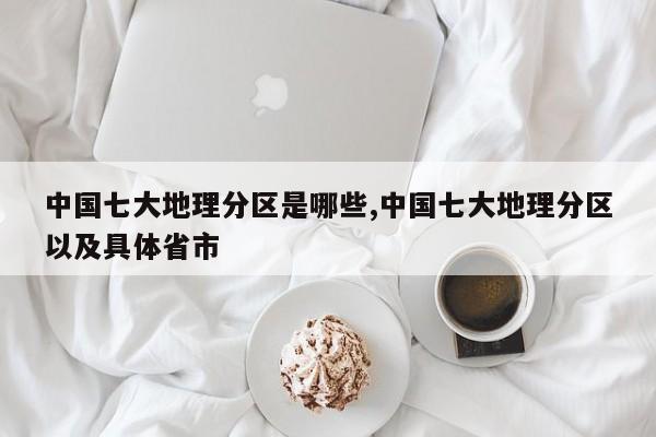 中国七大地理分区是哪些,中国七大地理分区以及具体省市