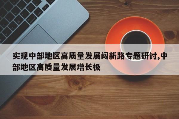 实现中部地区高质量发展闯新路专题研讨,中部地区高质量发展增长极