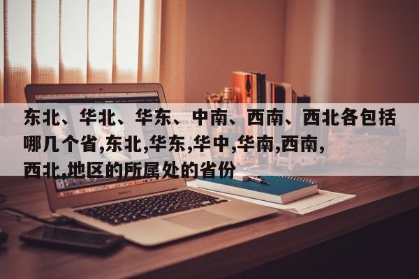 东北、华北、华东、中南、西南、西北各包括哪几个省,东北,华东,华中,华南,西南,西北,地区的所属处的省份