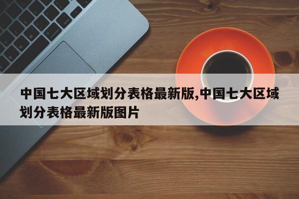 中国七大区域划分表格最新版,中国七大区域划分表格最新版图片