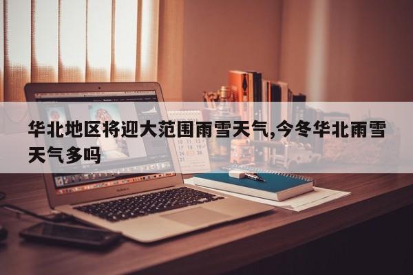 华北地区将迎大范围雨雪天气,今冬华北雨雪天气多吗
