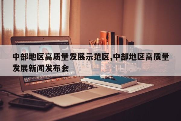 中部地区高质量发展示范区,中部地区高质量发展新闻发布会