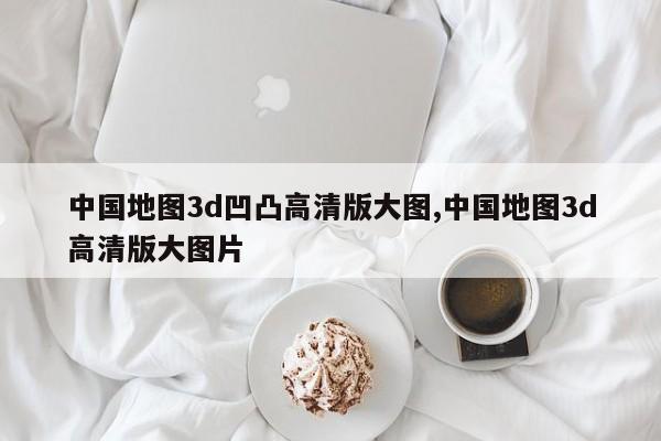 中国地图3d凹凸高清版大图,中国地图3d高清版大图片