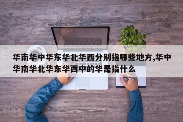 华南华中华东华北华西分别指哪些地方,华中华南华北华东华西中的华是指什么
