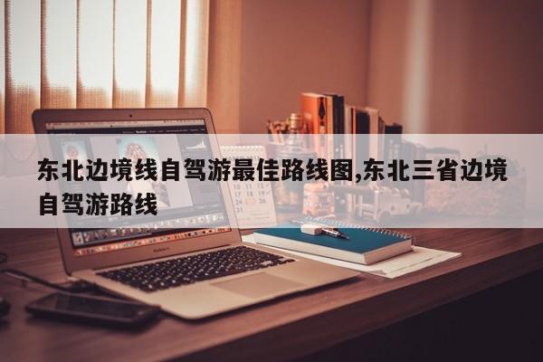 东北边境线自驾游最佳路线图,东北三省边境自驾游路线