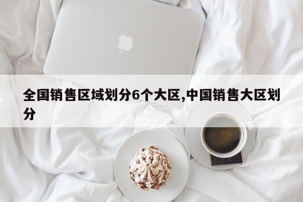 全国销售区域划分6个大区,中国销售大区划分