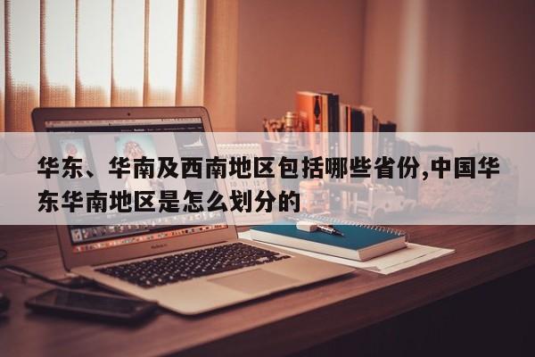 华东、华南及西南地区包括哪些省份,中国华东华南地区是怎么划分的
