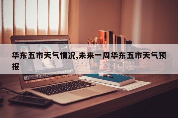 华东五市天气情况,未来一周华东五市天气预报