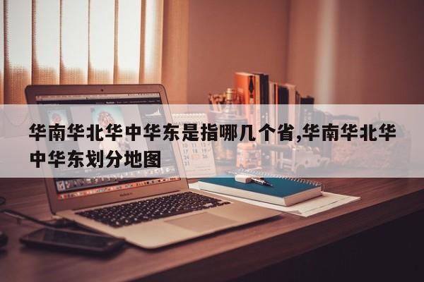 华南华北华中华东是指哪几个省,华南华北华中华东划分地图