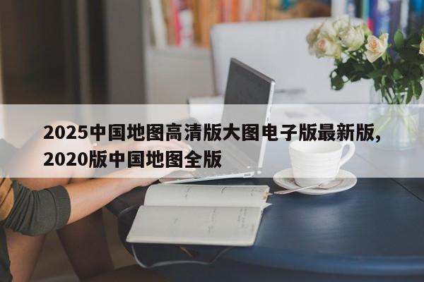 2025中国地图高清版大图电子版最新版,2020版中国地图全版
