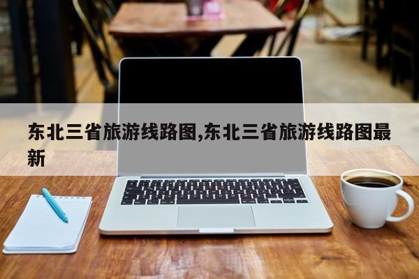 东北三省旅游线路图,东北三省旅游线路图最新