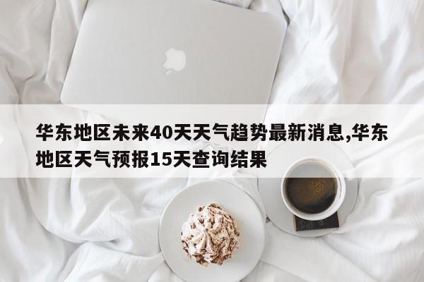 华东地区未来40天天气趋势最新消息,华东地区天气预报15天查询结果