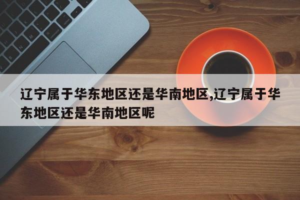 辽宁属于华东地区还是华南地区,辽宁属于华东地区还是华南地区呢