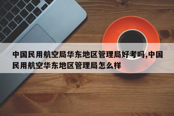 中国民用航空局华东地区管理局好考吗,中国民用航空华东地区管理局怎么样