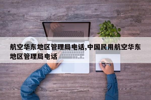 航空华东地区管理局电话,中国民用航空华东地区管理局电话