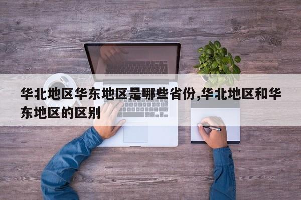 华北地区华东地区是哪些省份,华北地区和华东地区的区别